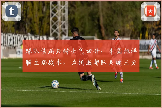 球队伤病好转士气回升,李国旭详解主场战术,力拼成都队关键三分