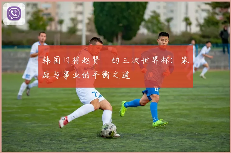 韩国门将赵贤祐的三次世界杯:家庭与事业的平衡之道