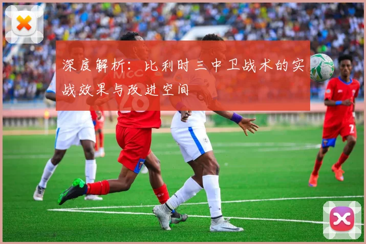 深度解析:比利时三中卫战术的实战效果与改进空间