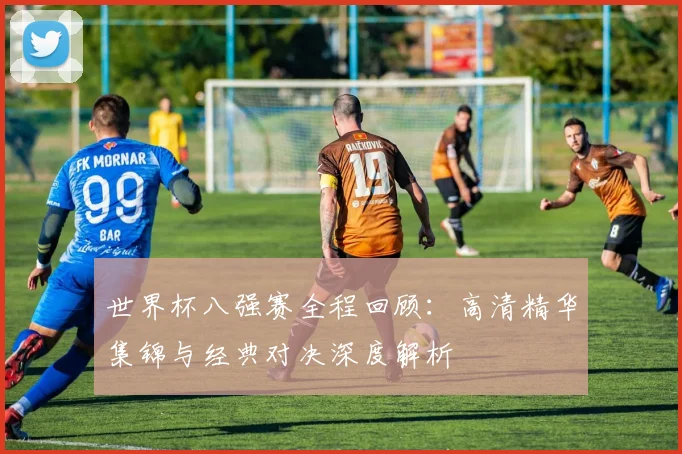 世界杯八强赛全程回顾：高清精华集锦与经典对决深度解析