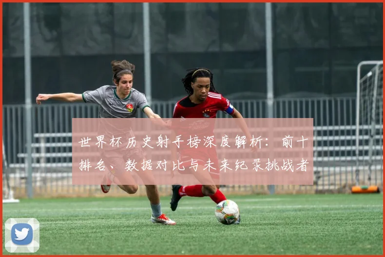 世界杯历史射手榜深度解析:前十排名、数据对比与未来纪录挑战者