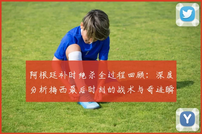 阿根廷补时绝杀全过程回顾:深度分析梅西最后时刻的战术与奇迹瞬间