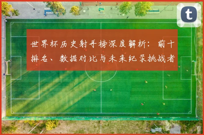 世界杯历史射手榜深度解析：前十排名、数据对比与未来纪录挑战者